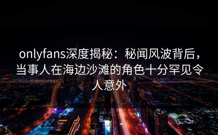 onlyfans深度揭秘：秘闻风波背后，当事人在海边沙滩的角色十分罕见令人意外