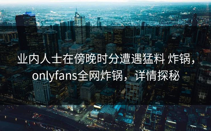 业内人士在傍晚时分遭遇猛料 炸锅,onlyfans全网炸锅,详情探秘 业内人士在傍晚时分遭遇猛料 炸锅,onlyfans全网炸锅,详情探秘