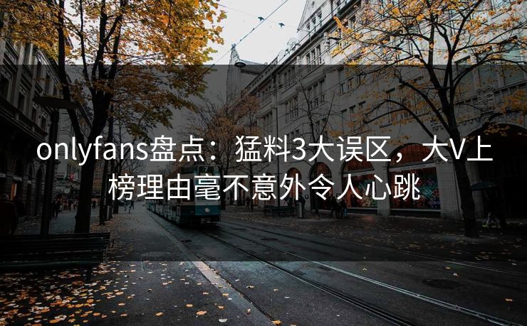 onlyfans盘点：猛料3大误区，大V上榜理由毫不意外令人心跳