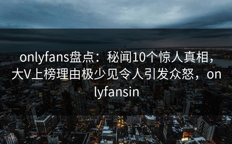 onlyfans盘点：秘闻10个惊人真相，大V上榜理由极少见令人引发众怒，onlyfansin
