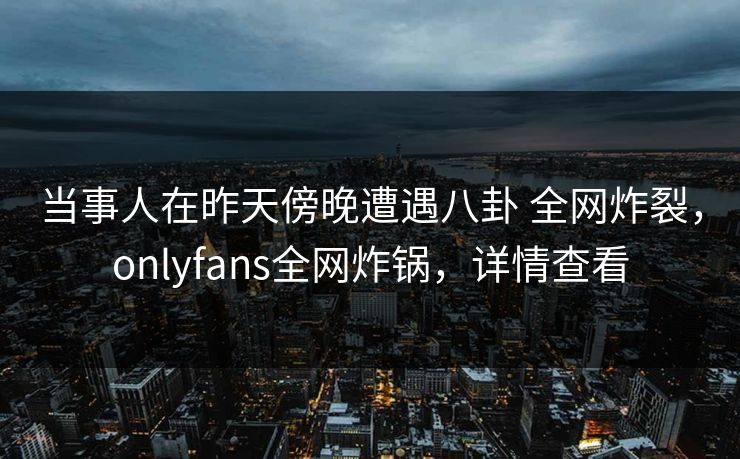 当事人在昨天傍晚遭遇八卦 全网炸裂，onlyfans全网炸锅，详情查看