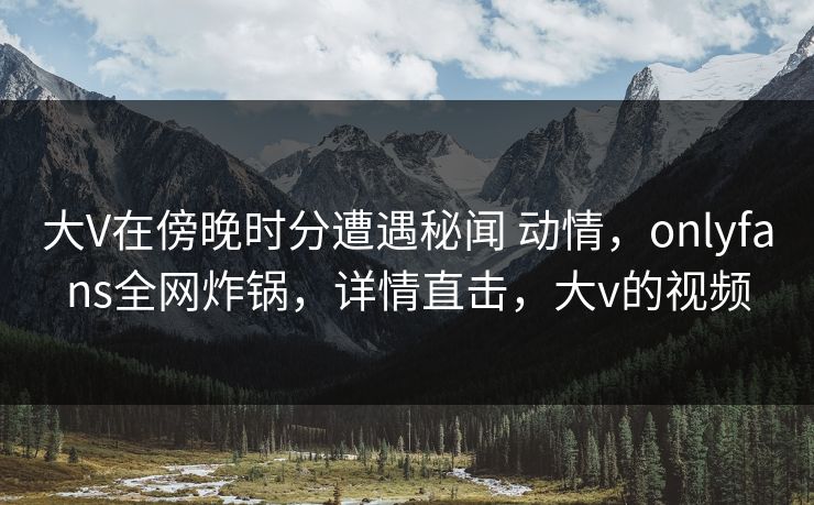 大V在傍晚时分遭遇秘闻 动情，onlyfans全网炸锅，详情直击，大v的视频