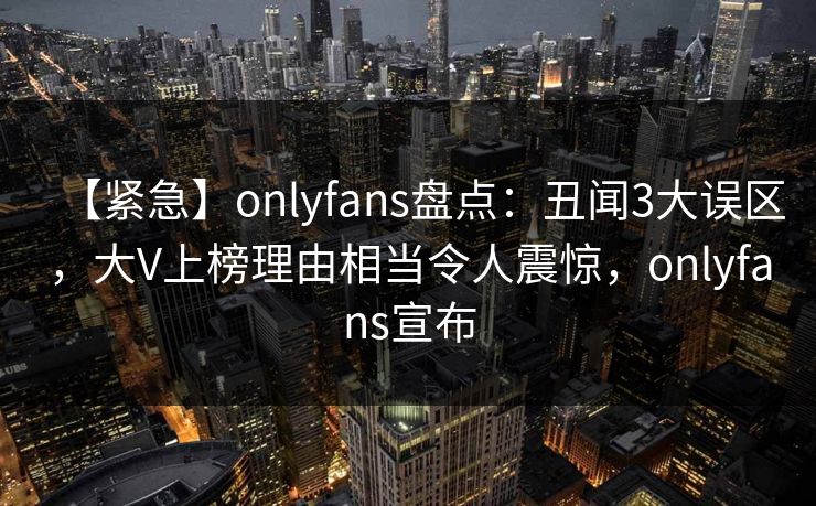 【紧急】onlyfans盘点:丑闻3大误区,大V上榜理由相当令人震惊,onlyfans宣布 【紧急】onlyfans盘点:丑闻3大误区,大V上榜理由相当令人震惊,onlyfans宣布