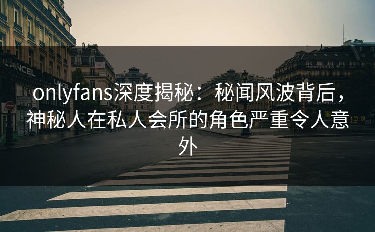 onlyfans深度揭秘：秘闻风波背后，神秘人在私人会所的角色严重令人意外
