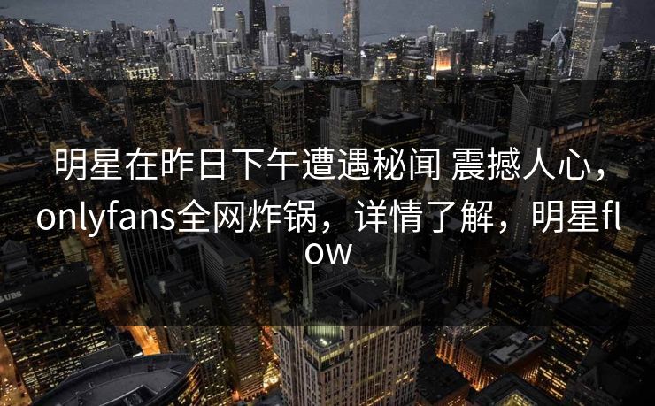明星在昨日下午遭遇秘闻 震撼人心，onlyfans全网炸锅，详情了解，明星flow