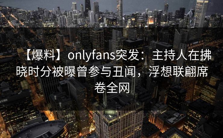 【爆料】onlyfans突发：主持人在拂晓时分被曝曾参与丑闻，浮想联翩席卷全网