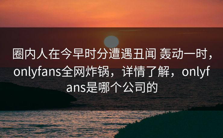 圈内人在今早时分遭遇丑闻 轰动一时，onlyfans全网炸锅，详情了解，onlyfans是哪个公司的
