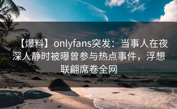 【爆料】onlyfans突发：当事人在夜深人静时被曝曾参与热点事件，浮想联翩席卷全网