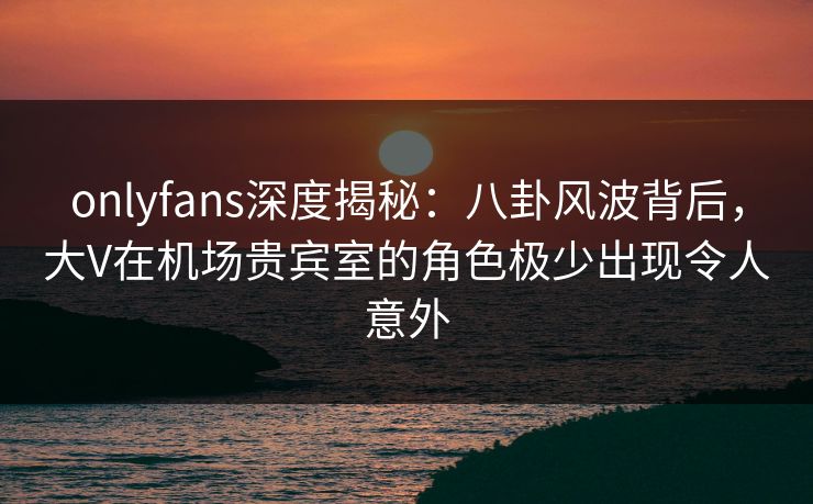 onlyfans深度揭秘：八卦风波背后，大V在机场贵宾室的角色极少出现令人意外