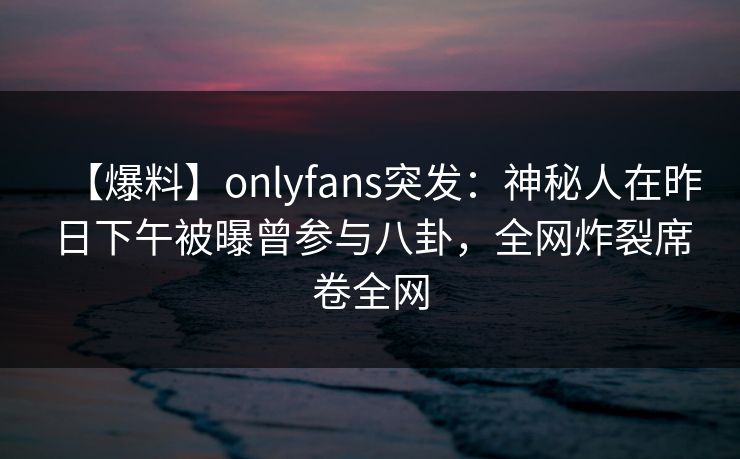 【爆料】onlyfans突发：神秘人在昨日下午被曝曾参与八卦，全网炸裂席卷全网