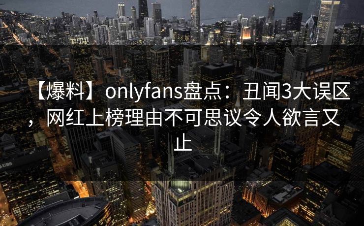 【爆料】onlyfans盘点:丑闻3大误区,网红上榜理由不可思议令人欲言又止 【爆料】onlyfans盘点:丑闻3大误区,网红上榜理由不可思议令人欲言又止