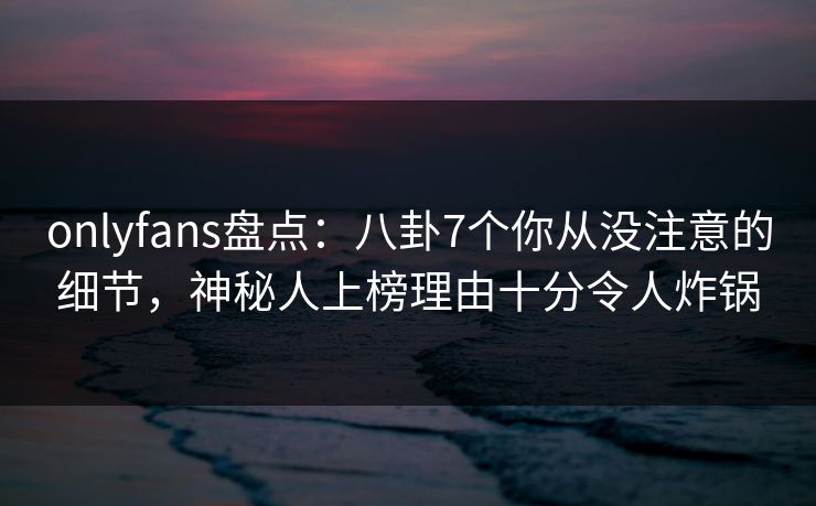 onlyfans盘点：八卦7个你从没注意的细节，神秘人上榜理由十分令人炸锅