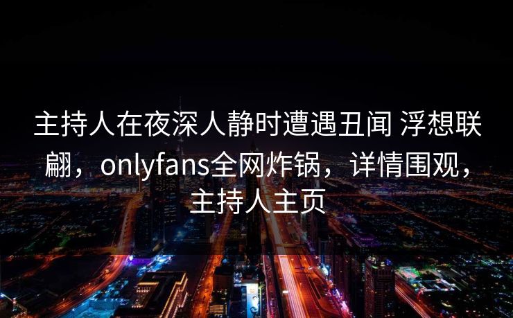 主持人在夜深人静时遭遇丑闻 浮想联翩,onlyfans全网炸锅,详情围观,主持人主页 主持人在夜深人静时遭遇丑闻 浮想联翩,onlyfans全网炸锅,详情围观,主持人主页