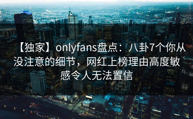 【独家】onlyfans盘点：八卦7个你从没注意的细节，网红上榜理由高度敏感令人无法置信