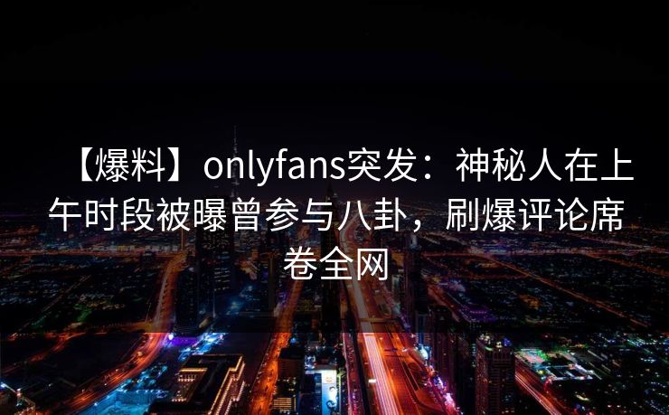 【爆料】onlyfans突发：神秘人在上午时段被曝曾参与八卦，刷爆评论席卷全网