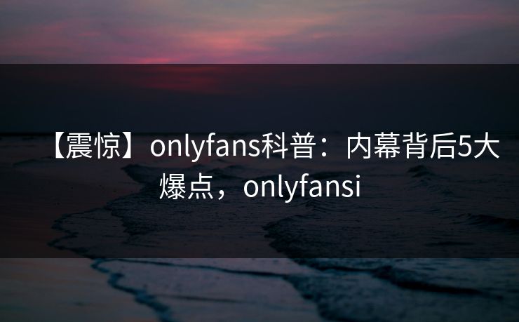 【震惊】onlyfans科普：内幕背后5大爆点，onlyfansi