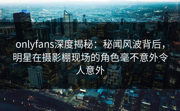 onlyfans深度揭秘：秘闻风波背后，明星在摄影棚现场的角色毫不意外令人意外