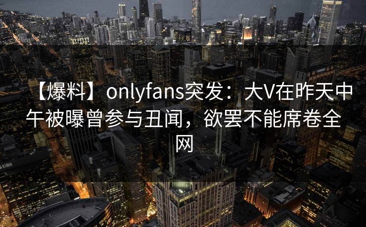【爆料】onlyfans突发：大V在昨天中午被曝曾参与丑闻，欲罢不能席卷全网