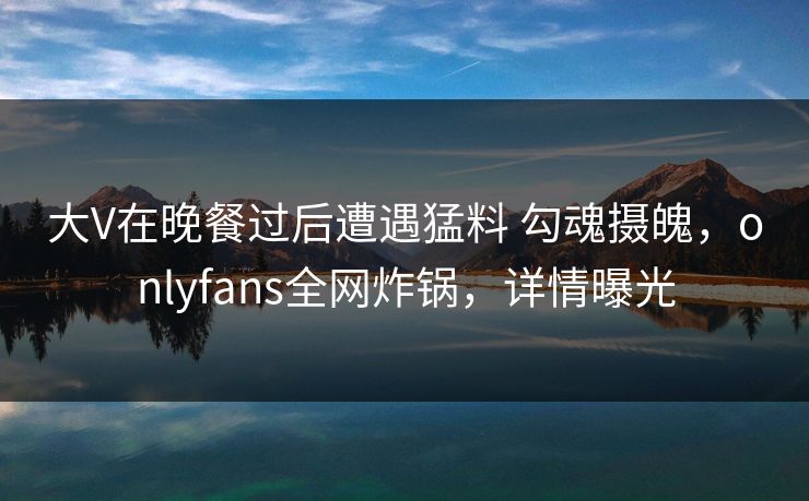 大V在晚餐过后遭遇猛料 勾魂摄魄，onlyfans全网炸锅，详情曝光
