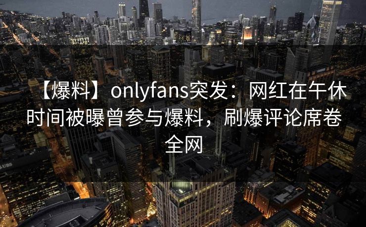 【爆料】onlyfans突发:网红在午休时间被曝曾参与爆料,刷爆评论席卷全网 【爆料】onlyfans突发:网红在午休时间被曝曾参与爆料,刷爆评论席卷全网