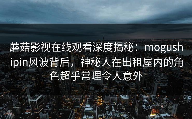蘑菇影视在线观看深度揭秘：mogushipin风波背后，神秘人在出租屋内的角色超乎常理令人意外