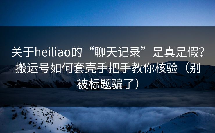 关于heiliao的“聊天记录”是真是假？搬运号如何套壳手把手教你核验（别被标题骗了）