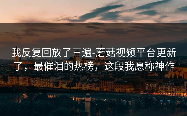 我反复回放了三遍-蘑菇视频平台更新了,最催泪的热榜,这段我愿称神作 我反复回放了三遍-蘑菇视频平台更新了,最催泪的热榜,这段我愿称神作