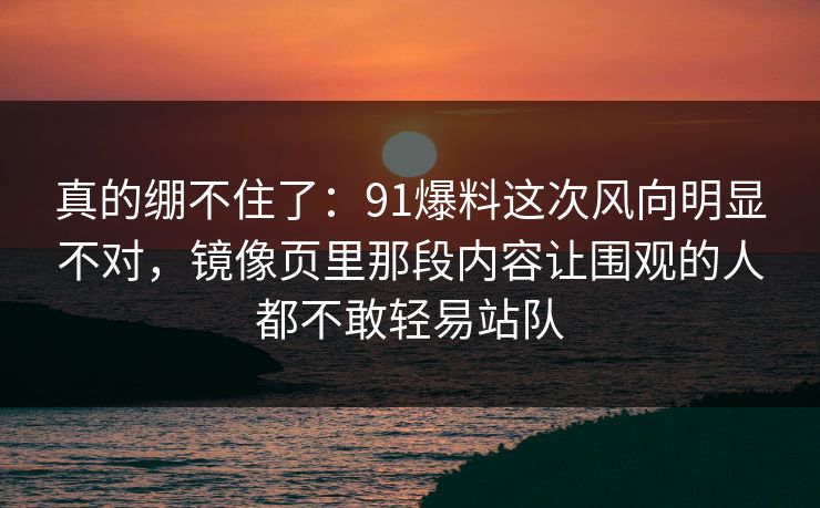 真的绷不住了：91爆料这次风向明显不对，镜像页里那段内容让围观的人都不敢轻易站队