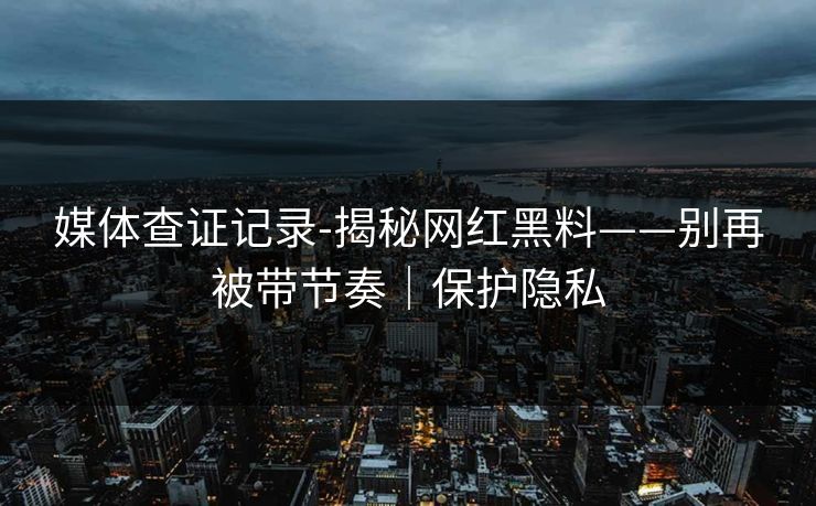 媒体查证记录-揭秘网红黑料——别再被带节奏｜保护隐私