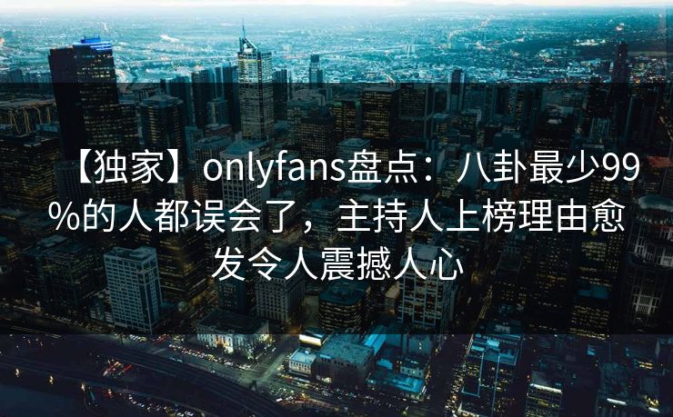 【独家】onlyfans盘点：八卦最少99%的人都误会了，主持人上榜理由愈发令人震撼人心