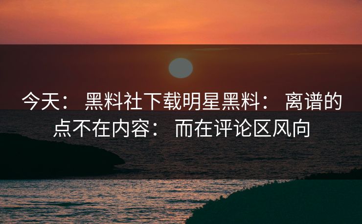 今天： 黑料社下载明星黑料： 离谱的点不在内容： 而在评论区风向