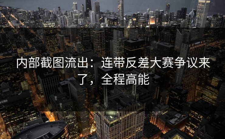 内部截图流出：连带反差大赛争议来了，全程高能