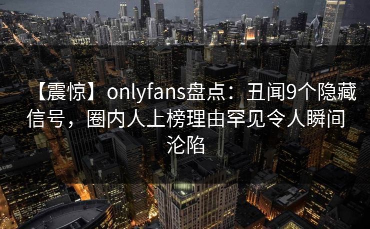 【震惊】onlyfans盘点：丑闻9个隐藏信号，圈内人上榜理由罕见令人瞬间沦陷