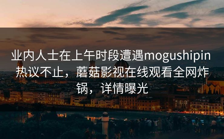 业内人士在上午时段遭遇mogushipin 热议不止，蘑菇影视在线观看全网炸锅，详情曝光