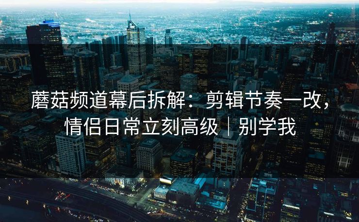 蘑菇频道幕后拆解:剪辑节奏一改,情侣日常立刻高级|别学我 蘑菇频道幕后拆解:剪辑节奏一改,情侣日常立刻高级|别学我