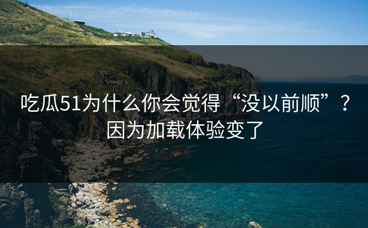 吃瓜51为什么你会觉得“没以前顺”？因为加载体验变了