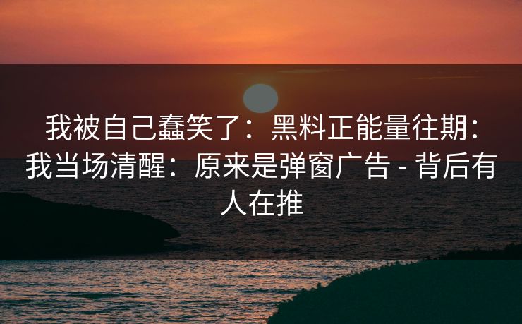 我被自己蠢笑了：黑料正能量往期：我当场清醒：原来是弹窗广告 - 背后有人在推