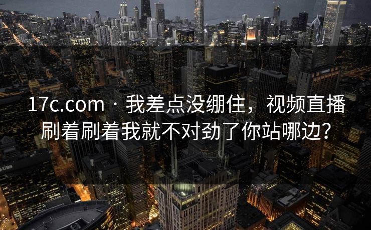 17c.com · 我差点没绷住，视频直播刷着刷着我就不对劲了你站哪边？