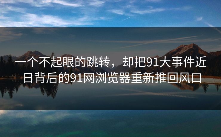 一个不起眼的跳转，却把91大事件近日背后的91网浏览器重新推回风口