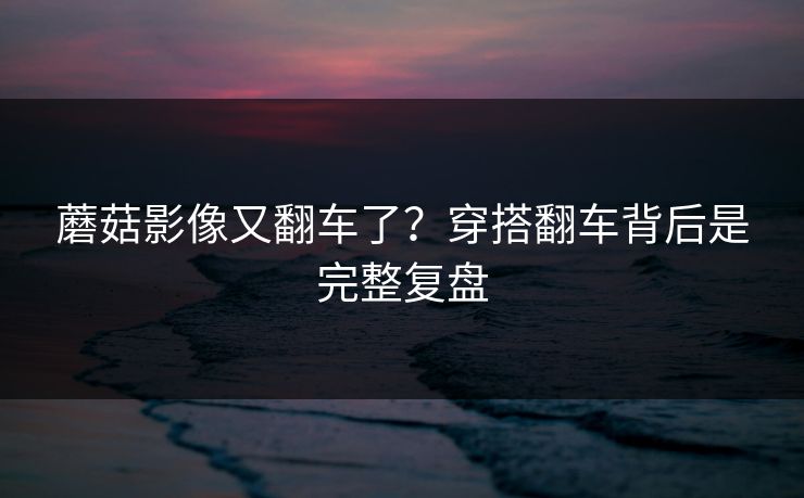 蘑菇影像又翻车了？穿搭翻车背后是完整复盘